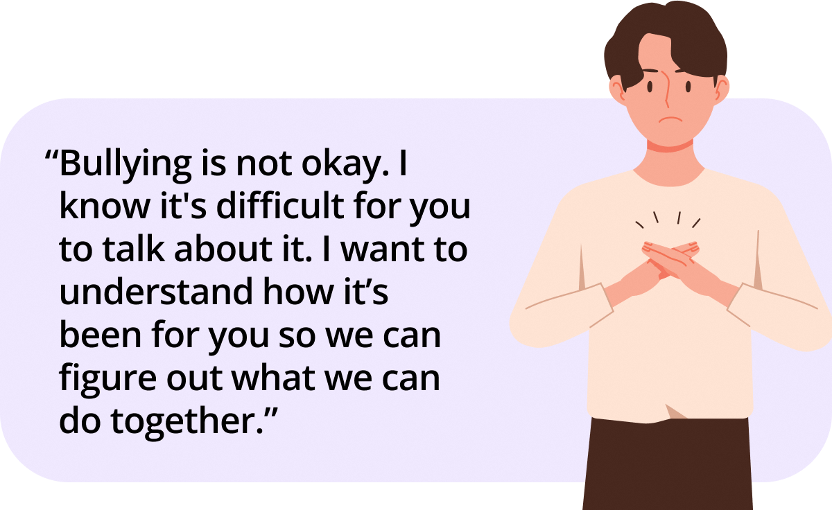 Bullying is not okay. I know it's difficult for you to talk about it. I want to understand how it’s been for you so we can figure out what we can do together.