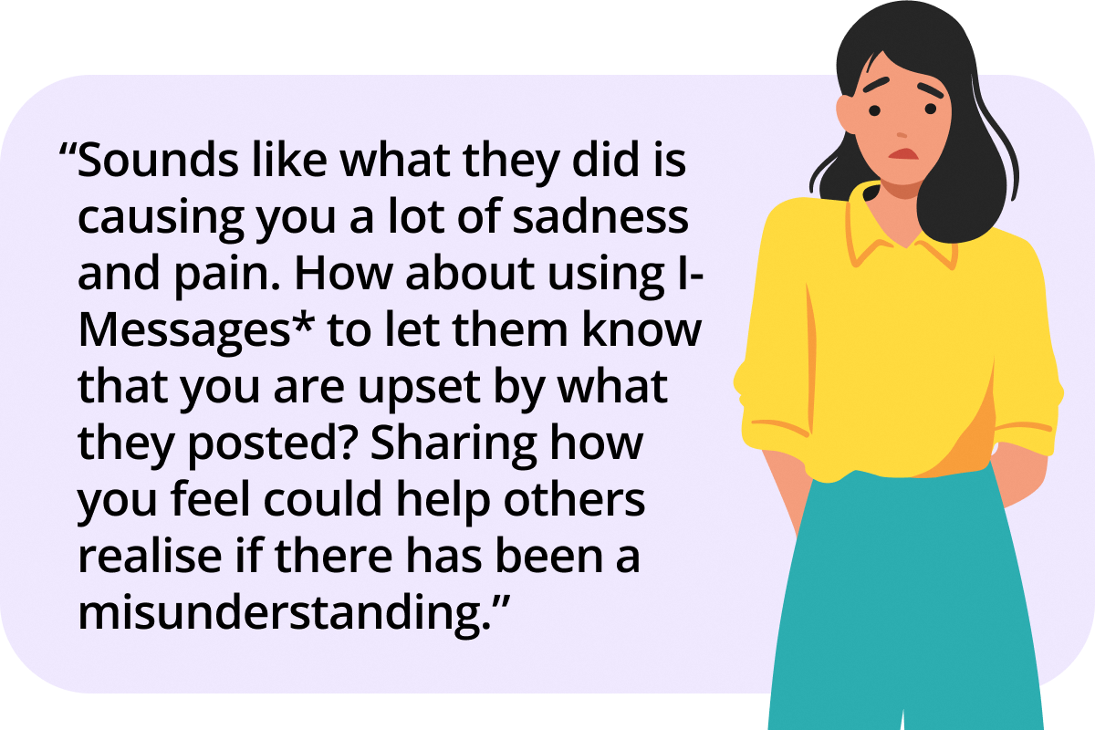 Sounds like what they did is causing you a lot of sadness and pain. How about using I-Messages* to let them know that you are upset by what they posted? Sharing how you feel could help others realise if there has been a misunderstanding.