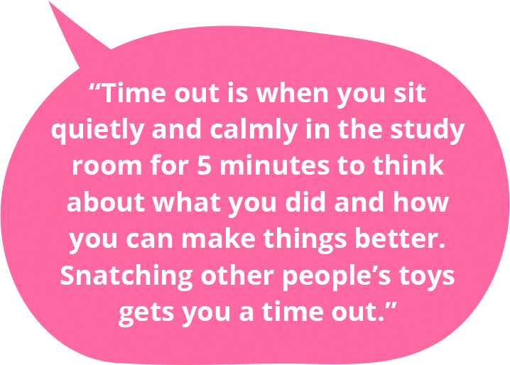 Time out is when you sit quietly and calmly in the study room for 5 minutes to think about what you did and how you can make things better. Snatching other people’s toys gets you a time out.