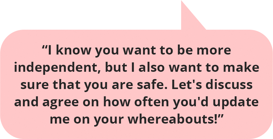 I know you want to be more independent, but I also want to make sure that you are safe. Let's discuss and agree on how often you'd update me on your whereabouts!