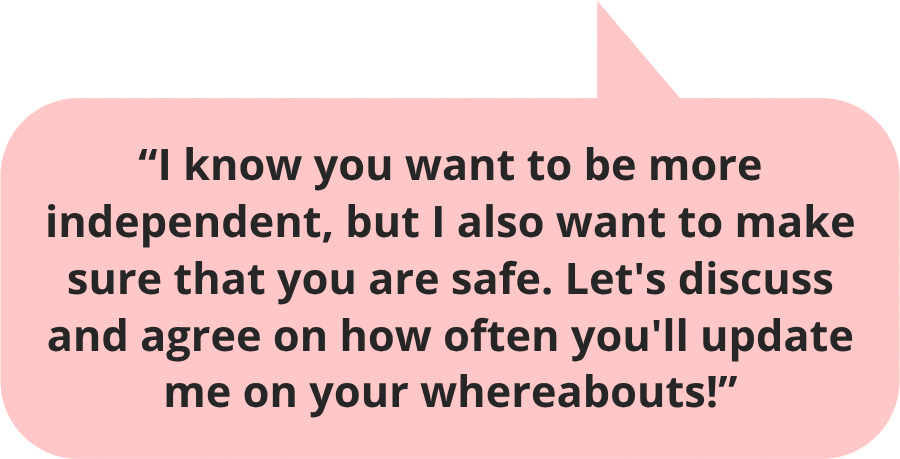 I know you want to be more independent, but I also want to make sure that you are safe. Let's discuss and agree on how often you'd update me on your whereabouts!