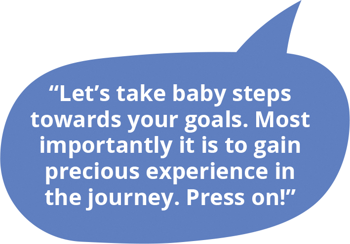 Let’s take baby steps towards your goals. Most importantly it is to gain precious experience in the journey. Press on!