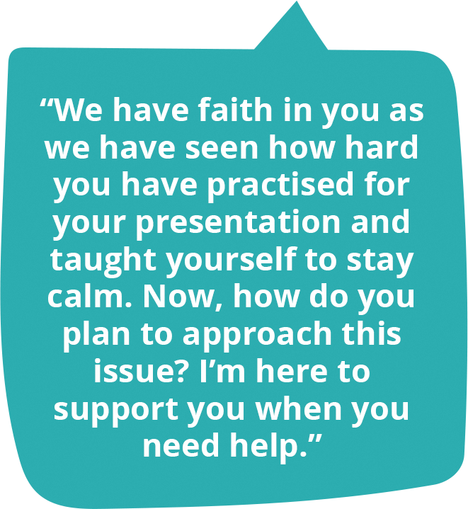 We have faith in you as we have seen how hard you have practised for your presentation and taught yourself to stay calm. Now, how do you plan to approach this issue? I’m here to support you when you need help.