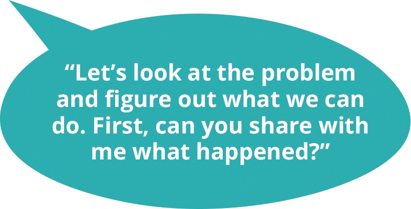 Let’s look at the problem and figure out what we can do. First, can you share with me what happened?