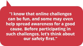 I know that online challenges can be fun, and some may even help spread awareness for a good cause. Before participating in such challenges, let’s think about our safety first