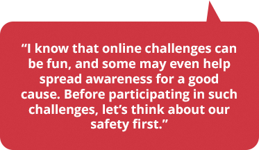 I know that online challenges can be fun, and some may even help spread awareness for a good cause. Before participating in such challenges, let’s think about our safety first