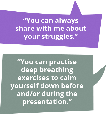 You can always share with me about your struggles. You can practise deep breathing exercises to calm yourself down before and/or during the presentation.